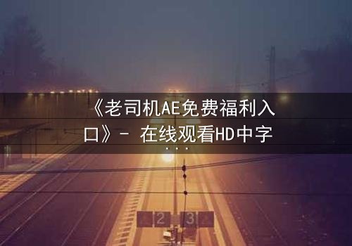《老司机AE免费福利入口》- 在线观看HD中字完整无删版 - 揭开数字世界的隐秘交易