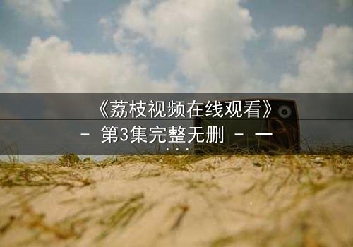 《荔枝视频在线观看》- 第3集完整无删 - 一个充满悬念或诱惑力的短句