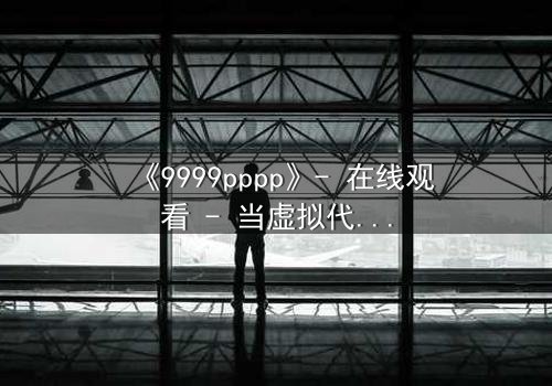 《9999pppp》- 在线观看 - 当虚拟代码撕裂现实边界