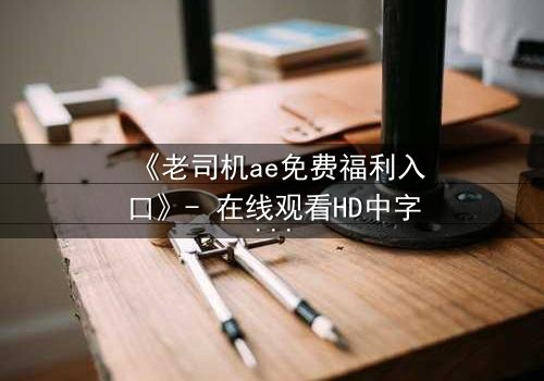 《老司机ae免费福利入口》- 在线观看HD中字完整无删 - 一场技术与欲望的致命追逐