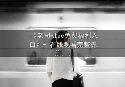 《老司机ae免费福利入口》- 在线观看完整无删 - 揭秘隐藏的免费宝藏