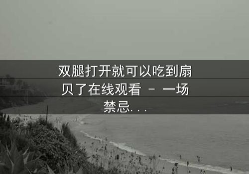 双腿打开就可以吃到扇贝了在线观看 - 一场禁忌之恋的惊悚反转