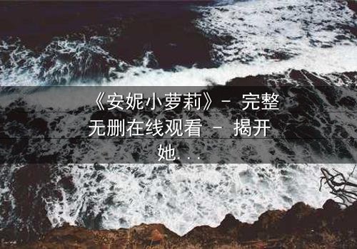 《安妮小萝莉》- 完整无删在线观看 - 揭开她隐藏的黑暗秘密
