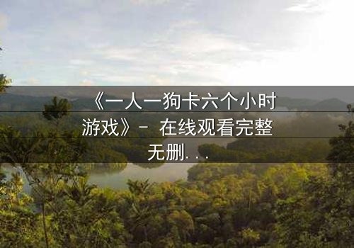 《一人一狗卡六个小时游戏》- 在线观看完整无删 - 一场生存与忠诚的极限考验