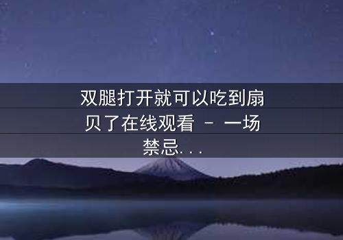 双腿打开就可以吃到扇贝了在线观看 - 一场禁忌之恋的惊悚盛宴