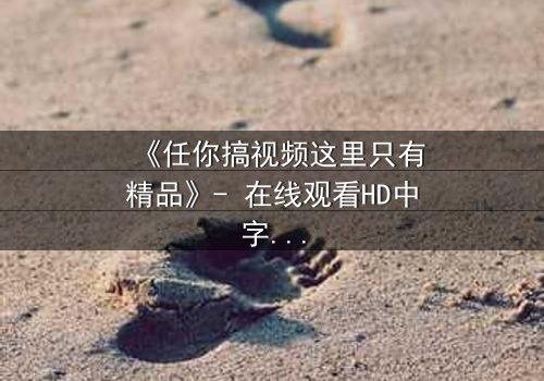 《任你搞视频这里只有精品》- 在线观看HD中字 - 当欲望与真相碰撞,谁将主宰命运?