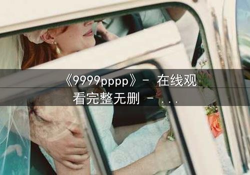 《9999pppp》- 在线观看完整无删 - 当虚拟代码决定人类命运