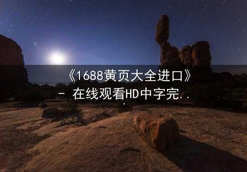 《1688黄页大全进口》- 在线观看HD中字完整无删 - 揭开进口黄页背后的惊天秘密
