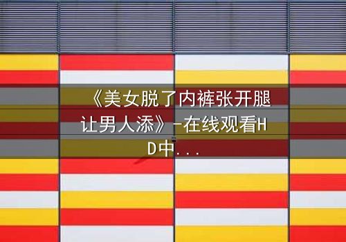 《美女脱了内裤张开腿让男人添》-在线观看HD中字 - 免费1080P超清完整无删