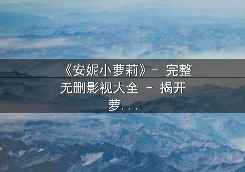 《安妮小萝莉》- 完整无删影视大全 - 揭开萝莉背后的惊天秘密