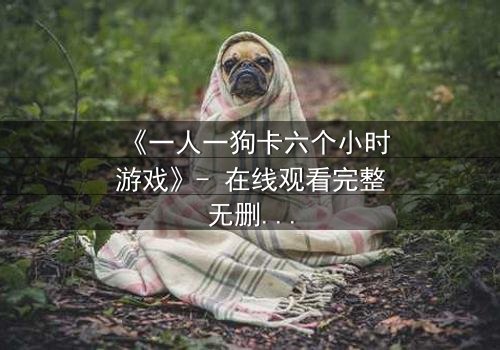 《一人一狗卡六个小时游戏》- 在线观看完整无删 - 一场生存与忠诚的极限考验