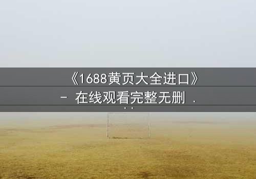 《1688黄页大全进口》- 在线观看完整无删 - 揭开进口贸易的致命陷阱