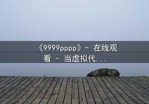 《9999pppp》- 在线观看 - 当虚拟代码觉醒人性,现实世界陷入崩溃边缘