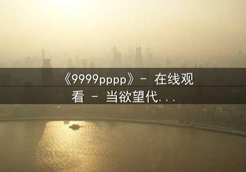 《9999pppp》- 在线观看 - 当欲望代码吞噬人性边界