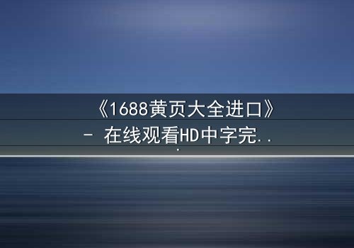 《1688黄页大全进口》- 在线观看HD中字完整无删 - 揭开进口黄页背后的惊天秘密