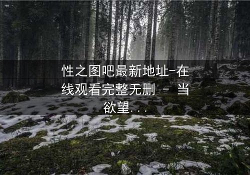 性之图吧最新地址-在线观看完整无删 - 当欲望与真相交织,谁能全身而退?