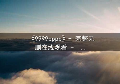 《9999pppp》- 完整无删在线观看 - 揭开数字背后的致命秘密