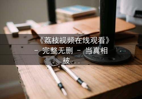 《荔枝视频在线观看》- 完整无删 - 当真相被层层剥开,你敢直面结局吗?