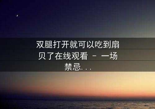 双腿打开就可以吃到扇贝了在线观看 - 一场禁忌之恋的终极诱惑