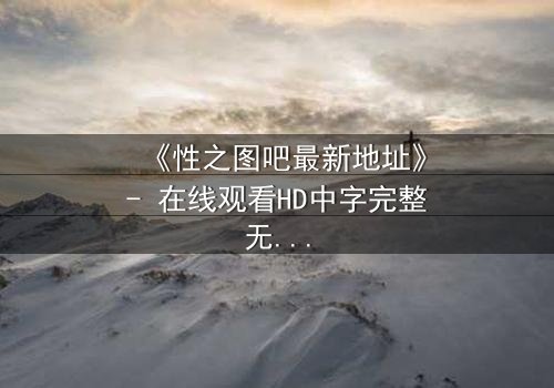 《性之图吧最新地址》- 在线观看HD中字完整无删 - 揭开隐藏的真相,你敢点开吗?