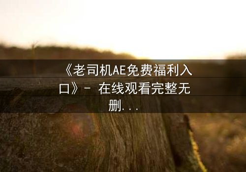 《老司机AE免费福利入口》- 在线观看完整无删 - 揭开数字世界的隐秘交易