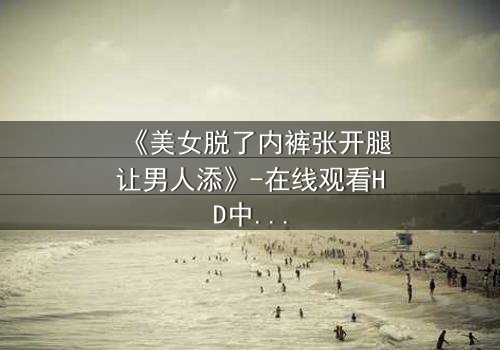 《美女脱了内裤张开腿让男人添》-在线观看HD中字 - 免费1080P超清完整无删