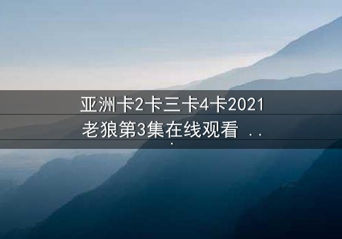 亚洲卡2卡三卡4卡2021老狼第3集在线观看 - 揭开隐藏的密码,谁将主宰命运?