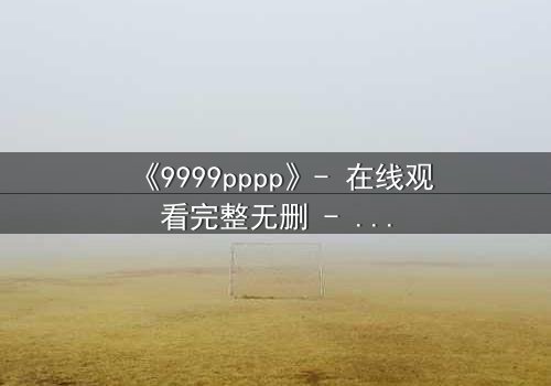 《9999pppp》- 在线观看完整无删 - 当虚拟世界吞噬现实,谁将拯救最后的真相?