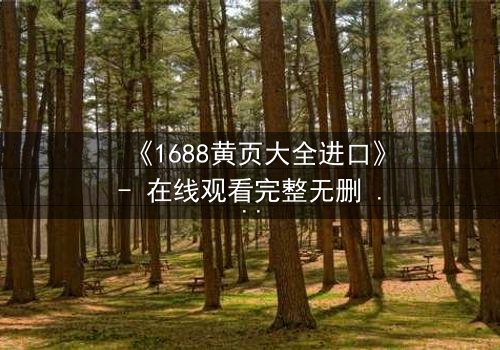 《1688黄页大全进口》- 在线观看完整无删 - 揭开进口贸易背后的致命陷阱