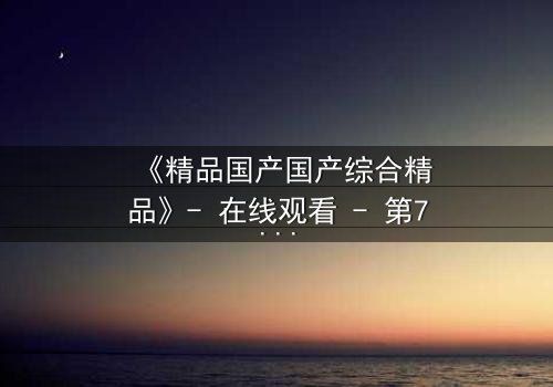 《精品国产国产综合精品》- 在线观看 - 第7集 HD中字 - 免费1080P超清完整无删影视大全