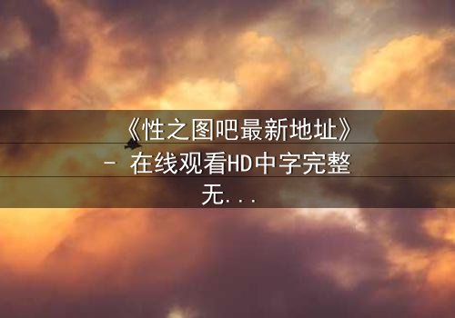 《性之图吧最新地址》- 在线观看HD中字完整无删 - 揭开隐藏的真相,你敢点开吗?