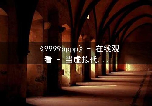 《9999pppp》- 在线观看 - 当虚拟代码吞噬现实人性