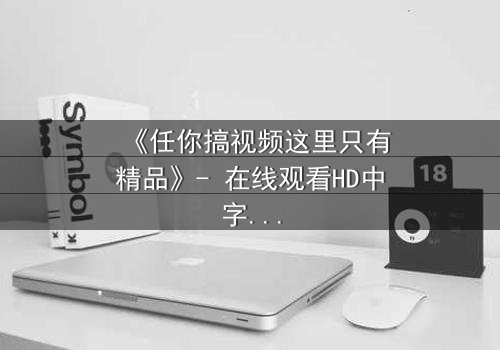 《任你搞视频这里只有精品》- 在线观看HD中字 - 当欲望与真相碰撞,谁将主宰命运?