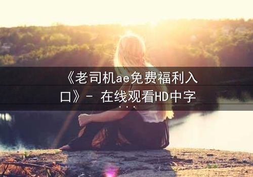 《老司机ae免费福利入口》- 在线观看HD中字完整无删 - 揭开数字迷局背后的惊心真相