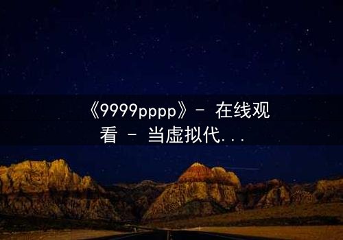 《9999pppp》- 在线观看 - 当虚拟代码撕裂现实边界