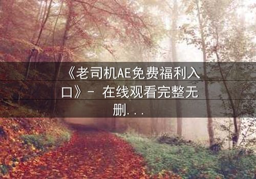 《老司机AE免费福利入口》- 在线观看完整无删 - 揭秘数字世界的致命诱惑