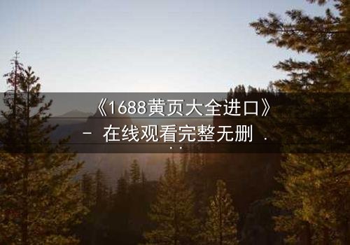 《1688黄页大全进口》- 在线观看完整无删 - 揭开进口贸易背后的致命陷阱