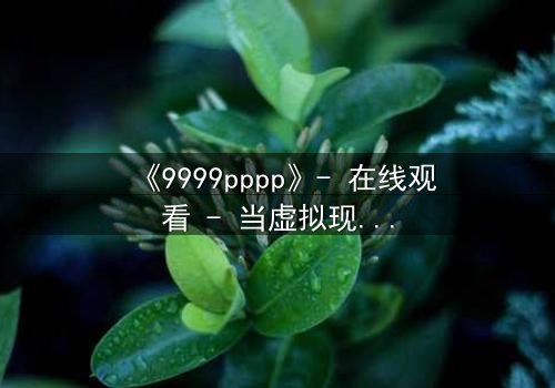 《9999pppp》- 在线观看 - 当虚拟现实吞噬人性,谁将拯救失控的代码世界?