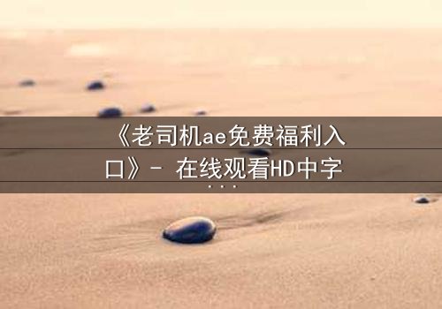 《老司机ae免费福利入口》- 在线观看HD中字完整无删 - 揭开数字迷局背后的惊悚真相