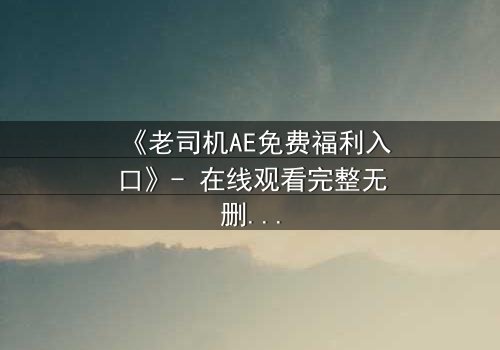 《老司机AE免费福利入口》- 在线观看完整无删 - 揭开数字迷局背后的惊悚真相