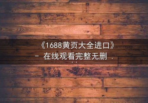 《1688黄页大全进口》- 在线观看完整无删 - 揭开进口贸易背后的致命阴谋