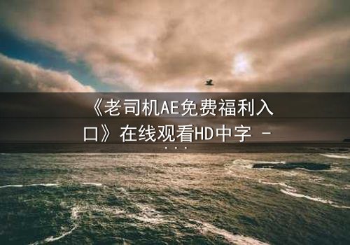 《老司机AE免费福利入口》在线观看HD中字 - 解锁隐藏剧情,你敢点开吗?