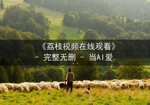 《荔枝视频在线观看》- 完整无删 - 当AI爱上人类,谁才是真正的玩家?