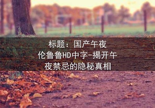 标题:国产午夜伦鲁鲁HD中字-揭开午夜禁忌的隐秘真相