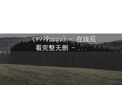 《9999pppp》- 在线观看完整无删 - 当虚拟代码撕裂现实边界