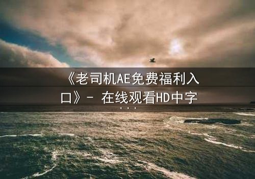 《老司机AE免费福利入口》- 在线观看HD中字完整无删 - 揭开数字迷局背后的惊悚真相