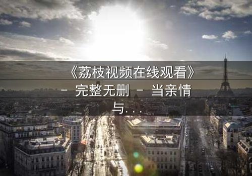 《荔枝视频在线观看》- 完整无删 - 当亲情与欲望在镜头下撕裂,谁能全身而退?