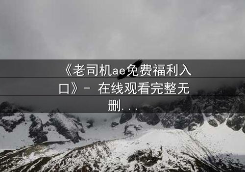 《老司机ae免费福利入口》- 在线观看完整无删 - 揭秘数字时代的隐秘诱惑