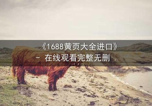 《1688黄页大全进口》- 在线观看完整无删 - 揭开进口贸易背后的惊天秘密