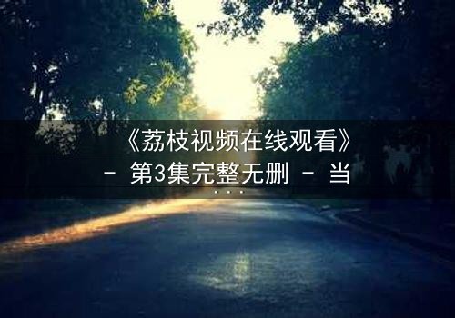 《荔枝视频在线观看》- 第3集完整无删 - 当秘密被揭开,谁还能全身而退?